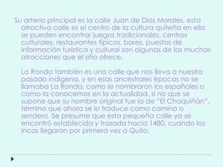 Su arteria principal es la calle Juan de Dios Morales, esta
atractiva calle es el centro de la cultura quiteña en ella
se pueden encontrar juegos tradicionales, centros
culturales, restaurantes típicos, bares, puestos de
información turística y cultural son algunas de las muchas
atracciones que el sitio ofrece.
La Ronda también es una calle que nos lleva a nuestro
pasado indígena, y en esas ancestrales épocas no se
llamaba La Ronda, como le nombraron los españoles o
como la conocemos en la actualidad, si no que se
supone que su nombre original fue la de “El Chaquiñán”,
término que ahora se lo traduce como camino o
sendero. Se presume que esta pequeña calle ya se
encontró establecida y trazada hacia 1480, cuando los
Incas llegaron por primera vez a Quito.
 