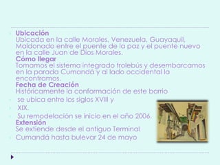  Ubicación
Ubicada en la calle Morales, Venezuela, Guayaquil,
Maldonado entre el puente de la paz y el puente nuevo
en la calle Juan de Dios Morales.
Cómo llegar
Tomamos el sistema integrado trolebús y desembarcamos
en la parada Cumandá y al lado occidental la
encontramos.
Fecha de Creación
Históricamente la conformación de este barrio
 se ubica entre los siglos XVIII y
 XIX.
 Su remodelación se inicio en el año 2006.
Extensión
Se extiende desde el antiguo Terminal
 Cumandá hasta bulevar 24 de mayo
 