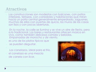 Atractivos
 Las construcciones son modestas con balcones, con patios
interiores, terrazas, con corredores y habitaciones que miran
hacia un patio central generalmente empedrado, zaguanes,
muchos de ellos con puertas de quicio, los muros de las casas
son lisos y con pocas aberturas.
En la noche, la calle se ilumina y se vive un aire de fiesta, pero
a lo tradicional. Los bares y restaurantes ofrecen música en
vivo, como también deliciosa comida y bebidas.
Empanadas de morocho y de viento,
 es uno de los platos típicos que
 se pueden degustar.

Los canelazos, ideal para el frío,
 el canelazo es una mezcla
 de canela con licor.
 