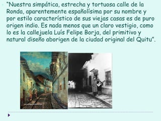  “Nuestra simpática, estrecha y tortuosa calle de la
Ronda, aparentemente españolísima por su nombre y
por estilo característico de sus viejas casas es de puro
origen indio. Es nada menos que un claro vestigio, como
lo es la callejuela Luís Felipe Borja, del primitivo y
natural diseño aborigen de la ciudad original del Quitu”.
 