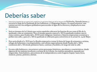 Deberías saber
 Antes de la Conquista fue un camino de la ciudad inca el cual partía desde una de las chorreras del Pichincha, llamada Jatuna, y
recorría lo largo de la Quebrada de los Gallinazos, o Ullaguanga Huayco. En aquel entonces, este
camino servía a los antiguos pobladores para acceder al agua de la chorrera y emplearla en usos
domésticos.

 Será en tiempos de la Colonia que varios españoles ubicaron las huertas de sus casas al filo de la
quebrada y esta se contaminó. Pero el tiempo pasaría y para el s. XVI la quebrada vendría a servir
como cantera, para finales del s. XVIII tanto indígenas, mestizos y blancos empezarían a construir y
poblar esta calle, y para el s. XIX la quebrada se rellenaría para convertirse en la actual Av. 24 de Mayo.

 Pero sería desde el s. XVII que La Ronda empezaría a tomar la fama de hogar de artesanos y artistas,
refugio de bohemios e incomprendidos, esto ultimo especialmente desde finales del s. XIX y
comienzos del s. XX donde pulularon bares, cantinas y burdeles a lo largo de toda la calle.

 En esta calle habitaron y recorrieron varios personajes históricos, peculiares y característicos: desde
algunos de los mejores escultores y artistas de la Colonia, los mejores panaderos, pasando por
magnicidas, historiadores, precursores de la independencia como Eugenio Espejo, hasta locos,
músicos, poetas, pintores y demás.
 