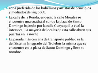  zona preferida de los bohemios y artístas de principios
y mediados del siglo XX.
 La calle de la Ronda, es decir, la calle Morales se
encuentra una cuadra al sur de la plaza de Santo
Domingo bajando por la calle Guayaquil la cual la
interseca. La mayoría de locales de esta calle abren sus
puertas en la noche.
 La parada más cercana de transporte público es la
del Sistema Integrado del Trolebús la misma que se
encuentra en la plaza de Santo Domingo y lleva su
nombre.
 