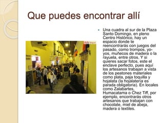 Que puedes encontrar allí
 Una cuadra al sur de la Plaza
Santo Domingo, en pleno
Centro Histórico, hay un
espacio donde te
reencontrarás con juegos del
pasado, como trompos, yo-
yos, muñecos de madera o la
rayuela, entre otros. Y si
quieres sacar fotos, este el
enclave perfecto, pues aquí
los artesanos trabajan a vista
de los peatones materiales
como plata, paja toquilla y
hojalata (la hojalatería es
parada obligatoria). En locales
como Zalabartes,
Humacatama o Chez Tiff, por
ejemplo, encontrarás otros
artesanos que trabajan con
chocolate, miel de abeja,
madera o textiles.
 