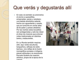 Que verás y degustarás allí
 En esta vía también se arremolina
el aroma a quesadillas,
empanadas, panes y canelazo,
una bebida alcohólica caliente,
hecha con aguardiente y canela,
que se consume en zonas altas
de Ecuador y países aledaños.
Por las noches estos bocaditos
son protagonistas y solo les roban
el show los músicos que entonan
notas tradicionales en distintos
bares y restaurantes.
En La Ronda también respiras
arte: aquí verás esculturas,
bargueños y alforjas de estilo
barroco, vivo reflejo de la fusión
iconográfica europea e indígena,
piezas atribuidas a la reconocida
Escuela Quiteña de creación
artística, propia de la época de la
 