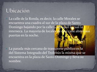  La calle de la Ronda, es decir, la calle Morales se
encuentra una cuadra al sur de la plaza de Santo
Domingo bajando por la calle Guayaquil la cual la
interseca. La mayoría de locales de esta calle abren sus
puertas en la noche.
 La parada más cercana de transporte público es la
del Sistema Integrado del Trolebús la misma que se
encuentra en la plaza de Santo Domingo y lleva su
nombre.
 