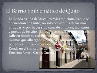  La Ronda es una de las calles más tradicionales que se
encuentran en Quito, no solo por ser una de las más
antiguas, o por haber sido cuna de pintores, escritores
y poetas de los años 30 fue en las casas de esta estrecha
calle en donde se escribieron canciones y pasillos y
mismas que albergado a políticos, románticos y
bohemios. Entre los personajes que habitaron en La
Ronda en el transcurso del siglo XX se encontraron
Faustino Rayo o Carlos Guerra.
 