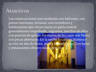  Las construcciones son modestas con balcones, con
patios interiores, terrazas, con corredores y
habitaciones que miran hacia un patio central
generalmente empedrado, zaguanes, muchos de ellos
con puertas de quicio, los muros de las casas son lisos y
con pocas aberturas. En la noche la calle se ilumina y
se vive un aire de fiesta, pero a lo tradicional. Los bares
y restaurantes ofrecen música en vivo
 