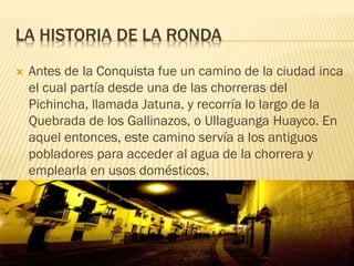 LA HISTORIA DE LA RONDA
 Antes de la Conquista fue un camino de la ciudad inca
el cual partía desde una de las chorreras del
Pichincha, llamada Jatuna, y recorría lo largo de la
Quebrada de los Gallinazos, o Ullaguanga Huayco. En
aquel entonces, este camino servía a los antiguos
pobladores para acceder al agua de la chorrera y
emplearla en usos domésticos.
 