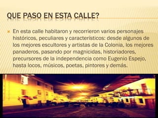 QUE PASO EN ESTA CALLE?
 En esta calle habitaron y recorrieron varios personajes
históricos, peculiares y característicos: desde algunos de
los mejores escultores y artistas de la Colonia, los mejores
panaderos, pasando por magnicidas, historiadores,
precursores de la independencia como Eugenio Espejo,
hasta locos, músicos, poetas, pintores y demás.
 