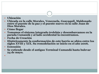  Ubicación
 Ubicada en la calle Morales, Venezuela, Guayaquil, Maldonado
entre el puente de la paz y el puente nuevo en la calle Juan de
Dios Morales.
 Cómo llegar
 Tomamos el sistema integrado trolebús y desembarcamos en la
parada Cumandá y al lado occidental la encontramos.
 Fecha de Creación
 Históricamente la conformación de este barrio se ubica entre los
siglos XVIII y XIX. Su remodelación se inicio en el año 2006.
 Extensión
 Se extiende desde el antiguo Terminal Cumandá hasta bulevar
24 de mayo.

 