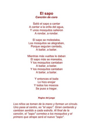 El sapo
Canción de coro
Salió el sapo a cantar
A cantar a la orilla del agua,
Y unos mosquitos salieron
A rondar, a rondar.
El sapo se molestaba,
Los mosquitos se alegraban,
Porque seguían cantado,
A bailar, a bailar.
Mientras más vueltas le daban
El sapo más se mareaba,
Y los mosquitos cantaban
A bailar, a bailar.
Y los mosquitos cantaban
A bailar, a bailar.
Y entonces el baile
Lo hizo enojar
Y todos los moscos
Se puso a tragar.
Reglas del juego
Los niños se toman de la mano y forman un círculo.
Uno pasa al centro, es "el sapo". Giran cantando y
cambian sentido a cada estrofa. Al final de la
canción, el "sapo" corretea a los mosquitos y el
primero que atrape será el nuevo "sapo".
 