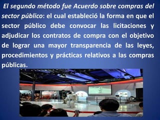 El segundo método fue Acuerdo sobre compras del
sector público: el cual estableció la forma en que el
sector público debe convocar las licitaciones y
adjudicar los contratos de compra con el objetivo
de lograr una mayor transparencia de las leyes,
procedimientos y prácticas relativos a las compras
públicas.

 