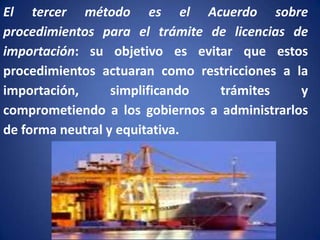 El tercer método es el Acuerdo sobre
procedimientos para el trámite de licencias de
importación: su objetivo es evitar que estos
procedimientos actuaran como restricciones a la
importación,
simplificando
trámites
y
comprometiendo a los gobiernos a administrarlos
de forma neutral y equitativa.

 