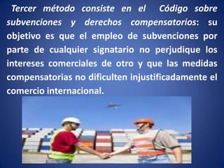 Tercer método consiste en el Código sobre
subvenciones y derechos compensatorios: su
objetivo es que el empleo de subvenciones por
parte de cualquier signatario no perjudique los
intereses comerciales de otro y que las medidas
compensatorias no dificulten injustificadamente el
comercio internacional.

 
