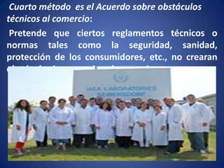 Cuarto método es el Acuerdo sobre obstáculos
técnicos al comercio:
Pretende que ciertos reglamentos técnicos o
normas tales como la seguridad, sanidad,
protección de los consumidores, etc., no crearan
obstáculos innecesarios al comercio

 