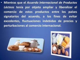 • Mientras que el Acuerdo Internacional de Productos
Lácteos tenía por objeto ampliar y liberalizar el
comercio de estos productos entre los países
signatarios del acuerdo, a los fines de evitar
excedentes, fluctuaciones indebidas de precios y
perturbaciones al comercio internacional.

 