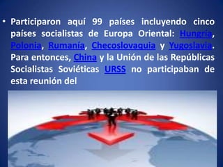 • Participaron aquí 99 países incluyendo cinco
países socialistas de Europa Oriental: Hungría,
Polonia, Rumanía, Checoslovaquia y Yugoslavia.
Para entonces, China y la Unión de las Repúblicas
Socialistas Soviéticas URSS no participaban de
esta reunión del

 