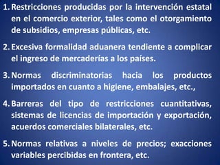 1. Restricciones producidas por la intervención estatal
en el comercio exterior, tales como el otorgamiento
de subsidios, empresas públicas, etc.
2. Excesiva formalidad aduanera tendiente a complicar
el ingreso de mercaderías a los países.
3. Normas discriminatorias hacia los productos
importados en cuanto a higiene, embalajes, etc.,
4. Barreras del tipo de restricciones cuantitativas,
sistemas de licencias de importación y exportación,
acuerdos comerciales bilaterales, etc.
5. Normas relativas a niveles de precios; exacciones
variables percibidas en frontera, etc.

 