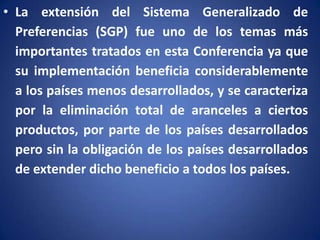 • La extensión del Sistema Generalizado de
Preferencias (SGP) fue uno de los temas más
importantes tratados en esta Conferencia ya que
su implementación beneficia considerablemente
a los países menos desarrollados, y se caracteriza
por la eliminación total de aranceles a ciertos
productos, por parte de los países desarrollados
pero sin la obligación de los países desarrollados
de extender dicho beneficio a todos los países.

 