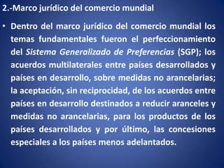 2.-Marco jurídico del comercio mundial

• Dentro del marco jurídico del comercio mundial los
temas fundamentales fueron el perfeccionamiento
del Sistema Generalizado de Preferencias (SGP); los
acuerdos multilaterales entre países desarrollados y
países en desarrollo, sobre medidas no arancelarias;
la aceptación, sin reciprocidad, de los acuerdos entre
países en desarrollo destinados a reducir aranceles y
medidas no arancelarias, para los productos de los
países desarrollados y por último, las concesiones
especiales a los países menos adelantados.

 