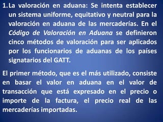 1.La valoración en aduana: Se intenta establecer
un sistema uniforme, equitativo y neutral para la
valoración en aduana de las mercaderías. En el
Código de Valoración en Aduana se definieron
cinco métodos de valoración para ser aplicados
por los funcionarios de aduanas de los países
signatarios del GATT.

El primer método, que es el más utilizado, consiste
en basar el valor en aduana en el valor de
transacción que está expresado en el precio o
importe de la factura, el precio real de las
mercaderías importadas.

 
