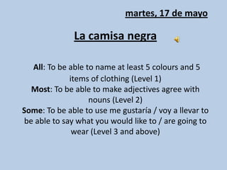 martes, 17 de mayo La camisanegraAll: To be able to name at least 5 colours and 5 items of clothing (Level 1)Most: To be able to make adjectives agree with nouns (Level 2)Some: To be able to use me gustaría / voy a llevar to be able to say what you would like to / are going to wear (Level 3 and above) 