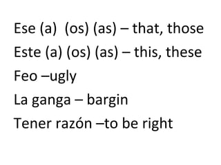 Ese (a) (os) (as) – that, those
Este (a) (os) (as) – this, these
Feo –ugly
La ganga – bargin
Tener razón –to be right
 