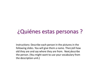 ¿Quiénes estas personas ?
Instructions: Describe each person in the pictures in the
following slides. You will give them a name. Then,tell how
old they are and say where they are from. Next,describe
the person. (You might want to use your vocabulary from
the description unit.)
 