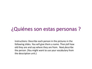 ¿Quiénes son estas personas ?
 Instructions: Describe each person in the pictures in the
 following slides. You will give them a name. Then,tell how
 old they are and say where they are from. Next,describe
 the person. (You might want to use your vocabulary from
 the description unit.)
 