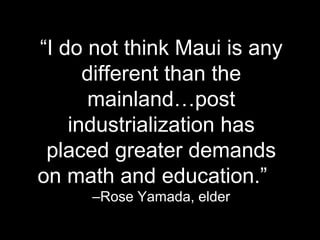 “I do not think Maui is any
different than the
mainland…post
industrialization has
placed greater demands
on math and education.”
–Rose Yamada, elder
 