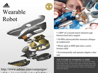 http://www.adidas.com/campaigns/
• 1,000th
of a second sensor measures gap
between heel and a magnet
• 20-MHz microcontroller measures changes
in compression
• Motor spins at 4000 rpm turns a screw
loosens cable
• Environmentally and operator adaptive shoe
sole
Wearable
Robot
 