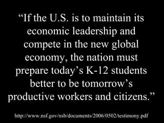 “If the U.S. is to maintain its
economic leadership and
compete in the new global
economy, the nation must
prepare today’s K-12 students
better to be tomorrow’s
productive workers and citizens.”
http://www.nsf.gov/nsb/documents/2006/0502/testimony.pdf
 
