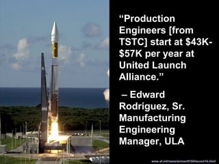 www.af.mil/news/airman/0104/launch1b.html
“Production
Engineers [from
TSTC] start at $43K-
$57K per year at
United Launch
Alliance.”
– Edward
Rodriguez, Sr.
Manufacturing
Engineering
Manager, ULA
 
