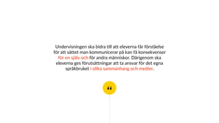 “
Undervisningen ska bidra till att eleverna får förståelse
för att sättet man kommunicerar på kan få konsekvenser
för en själv och för andra människor. Därigenom ska
eleverna ges förutsättningar att ta ansvar för det egna
språkbruket i olika sammanhang och medier.
 