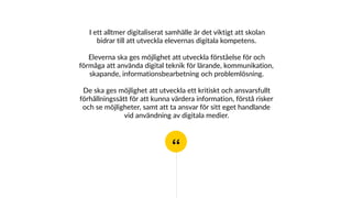 “
I ett alltmer digitaliserat samhälle är det viktigt att skolan
bidrar till att utveckla elevernas digitala kompetens.
Eleverna ska ges möjlighet att utveckla förståelse för och
förmåga att använda digital teknik för lärande, kommunikation,
skapande, informationsbearbetning och problemlösning.
De ska ges möjlighet att utveckla ett kritiskt och ansvarsfullt
förhållningssätt för att kunna värdera information, förstå risker
och se möjligheter, samt att ta ansvar för sitt eget handlande
vid användning av digitala medier.
 