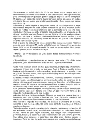 Sinceramente no sabría decir de dónde me vienen estos rasgos, tanto mi
hermana como mi madre Marta tienen el pelo castaño claro y los ojos marrones,
pero son las típicas que parecen gambas después de pasar un día en la playa.
Mi padre es un poco más moreno de piel pero aun así no se parece en nada a
mí. Aparte de eso, somos una familia bastante unida y feliz, espero que eso no
cambie nunca.
A las ocho y cuarto empecé a arreglarme, dentro de poco empezarían a llegar
los invitados. Me puse mi falda favorita, también era de estilo ibicenco, blanca
hasta las rodillas y quedaba fenomenal con la camiseta nueva que me había
regalado mi hermana en color chocolate cogida al cuello, era arrugadita en la
cintura y quedaba muy bien. Para mis piesme decanté por unas sandalias planas
del mismo color que la camiseta, con tiras entrelazadas y varias hebillas que se
sujetaban al tobillo. No solía maquillarme en exceso así que me puse un poco
de brillo en los labios y ¡lista!.
Bajé al jardín. Ya estaban las brasas encendidas pues pensábamos hacer un
poco de carne para cenar.Mi madre se había lucido con los aperitivos y a ciertas
horas de la noche, la sangría especial de mora, receta exclusiva de mi padre,
seguro que empezaría a causar estragos.
-“¡Marie!” –Se oyó la vocecilla de Giulia desde detrás de la cancela de hierro de
la entrada.
-“¡Pasad chicos, como si estuvierais en vuestra casa!”-grité.- “Oh, Giulia estás
guapísima, ¿has estado tomando el sol sin mí?”- dije medio enfadada.
Giulia venía hecha un pincel, era más que presumida, siempre iba perfectamente
conjuntada incluso con el color de sus uñas. Para la fiesta se decidió por un
bonito y ceñidísimo vestido en tonos azules y verdes turquesa, le sentaba como
un guante. Se había puesto unos zapatos de vértigo y llevaba los labios pintados
de un intenso color rosa.
La fiesta aconteció estupendamente, comimos, bebimos y estuvimos bailando
durante horas. Los chicos jugaron un improvisado partido de waterpolo en la
piscina mientras nosotras preparábamos otra ronda de mojitos y charlábamos de
nuestras cosas. Mi hermana también estaba allí con su nuevo amiguito Marcos,
no me daba muy buena espina ese chico, ¡cosas mías supongo!
Eran ya las dos de la madrugada, mi amiga Nadia y Javier estaban enrollándose
en la piscina, ¡qué asco! Tendría que echar un bote de desinfectante al día
siguiente, me lo apunte como nota mental.
A las tres, todos se habían marchado. África se fue a dormir a casa de Marcos y
los demás, creo que siguieron la fiesta en otra parte. Yo estaba reventada así
que subí a mi habitación deseando darme una ducha y acostarme.
Una vez hube limpiado mis encantos, me dispuse a tumbarme en la cama,
sabiendo lo que me esperaba. No se lo había contado a nadie, pero ansiaba
quedarme dormida.
Todas las noches, excepto cuando estaba exhausta, soñaba con un hombre, él
era realmente impresionante, no sabría cómo describirlo, su belleza era de otro
mundo. Tenía el pelo negro azabache, sus rasgos eran completamente
perfectos, la nariz, la boca y sus ojos se combinaban en una armonía perfecta.
Sus labios eran carnosos y escondían tras ellos unos dientes blancos e
impolutos. Tenía los ojos de un tono gris azulado con unas largas pestañas que
 