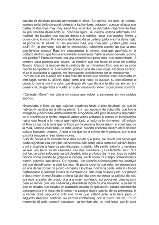 cuando te miraban podían atravesarte el alma. Su cuerpo era todo un poema,
apenas tenía bello corporal,-detesto a los hombres peludos-, aunque sí lucía una
barba de dos días muy muy sexy! Sus músculos se marcaban ligeramente bajo
su piel tostada delineando su preciosa figura, su cuerpo estaba adornado con
multitud de tatuajes que subían desde sus tobillos hasta sus muslos firmes y
duros como la roca. Por encima del hueso de su cadera, justo encima de la ingle,
se podía ver la silueta de una preciosa rosa, una rosa azul. ¡Joder! ¿Una rosa
azul? En un momento salí de mi ensoñación, dándome cuenta de que la rosa
que llevaba tatuada Raúl era exactamente la misma rosa que aparecía en la
portada del libro que había encontrado esa misma mañana en mi desván, ¿cómo
era posible? Probablemente era una coincidencia pero tenía que comprobarlo. A
primera vista parecía una locura, un hombre que me hacía el amor en sueños
llevaba tatuada la imagen de la portada de un misterioso libro que no se sabe
cuánto tiempo llevaría acumulando polvo en una de esas cajas. No tenía sentido,
si se lo explicaba a alguien, me ingresarían directamente en un manicomio.
Pero es que los sueños con Raúl eran tan reales que parecía estar despierta en
otro lugar, sentía su aliento dulce como una nube de azúcar, su piel erizarse al
contacto con la mía y el calor que desprendía cuando nos fundíamos en uno era
demencial, despertaba envuelta en sudor deseando volver a quedarme dormida.
-“Céntrate Marie”- me dije a mi misma que volvía a perderme en mis cálidos
sueños.
Necesitaba el libro, así que baje las escaleras hasta el piso de abajo, ya que mi
habitación estaba en la última planta. Era una especie de buhardilla que había
arreglado y decorado verdaderamente acogedora. Mis pies descalzos repicaban
en el silencio de la noche, tropecé varias veces andando a tientas en la oscuridad
hasta que llegué a la mesita que había justo al lado de la chimenea, allí estaba
el libro.La luz de la luna que entraba por la ventana hacía relucir el color azul de
la rosa, parecía estar llena de vida, aunque cuando encontré el libro en el desván
estaba bastante borrosa. Ahora creía que iba a salirse de la portada, como una
extraña imagen en tres dimensiones.
Subí de nuevo a mi habitación lo más rápido que pude, me moría por saber qué
podía significar esa increíble coincidencia. Me senté en la cama con el libro frente
a mí y acaricié la tapa de piel dispuesta a abrirlo. Me sentía extraña y nerviosa
ya que una parte de mí esperaba que algo sucediera, ¿qué tontería, no? Pero
así fue, un calor sofocante surgió desde lo más profundo de mi ser, todo se volvió
blanco como cuando te golpeas la cabeza, sentí como mi cuerpo convulsionaba
dando grandes sacudidas. De repente, un silencio sobrecogedor me envolvió
así que decidí volver a abrir los ojos. No podía creer lo que veía, me encontraba
en una de las zonas de picnic cercanas a la playa, donde la gente solía ir a hacer
barbacoas o a celebrar fiestas de cumpleaños. Una riera pasaba justo por al lado
e iba a morir al mar.Estaba a plena luz del día pero no sentía la calidez del sol,
era muy extraño, de pronto vi a una mujer corriendo, no podía ver bien su cara
pero se movía con una cadencia y delicadeza digna de una bailarina, a pesar de
que se notaba que estaba en avanzado estado de gestación, estaba claramente
desesperada y el resto de la gente no parecía darse cuenta de su presencia, la
vi vacilar unos segundos ante una mujer que estaba junto a la riera pero un
segundo después continuó su carrera contrarreloj por la rivera del río. En un
momento el cielo pareció oscurecer, un hombre alto de piel rojiza con la cara
 