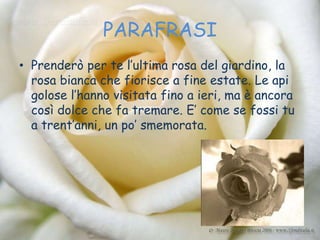 PARAFRASI
• Prenderò per te l’ultima rosa del giardino, la
  rosa bianca che fiorisce a fine estate. Le api
  golose l’hanno visitata fino a ieri, ma è ancora
  così dolce che fa tremare. E’ come se fossi tu
  a trent’anni, un po’ smemorata.
 