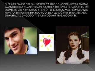 EL PRIMER DÍA ESTUVO FANTÁSTICO YA QUE CONOCIÓ NUEVAS AMIGAS,
YA ANOCHECÍA CUANDO CAMILA SALIÓ A OBSERVAR EL PAISAJE, EN ESE
MOMENTO VIO A UN CHICO Y PENSÓ—ES EL CHICO MÁS HERMOSO QUE
HE VISTO, SU NOMBRE ERA RODRIGO, ELLA QUEDÓ MUY ENTUSIASMADA
DE HABERLO CONOCIDO Y SE FUE A DORMIR PENSANDO EN ÉL.

 