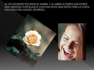 AL DÍA SIGUIENTE TOCARON EL TIMBRE, Y AL ABRIR LA PUERTA ENCONTRÓ
UNA HERMOSA FLOR BLANCA CON UNA NOTA QUE DECÍA PARA LA CHICA
MÁS LINDA DEL MUNDO, RODRIGO.

 