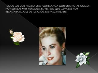 TODOS LOS DÍAS RECIBÍA UNA FLOR BLANCA CON UNA NOTAS COMO:
HOY ESTABAS MUY HERMOSA, EL VESTIDO QUE LLEVABAS HOY
RESALTABA EL AZUL DE TUS OJOS, ME FASCINAS, etc.

 