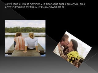 HASTA QUE AL FIN SE DECIDIÓ Y LE PIDIÓ QUE FUERA SU NOVIA, ELLA
ACEPTÓ PORQUE ESTABA MUY ENAMORADA DE ÉL.

 