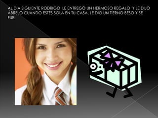 AL DÍA SIGUIENTE RODRIGO LE ENTREGÓ UN HERMOSO REGALO Y LE DIJO
ÁBRELO CUANDO ESTÉS SOLA EN TU CASA, LE DIO UN TIERNO BESO Y SE
FUE.

 