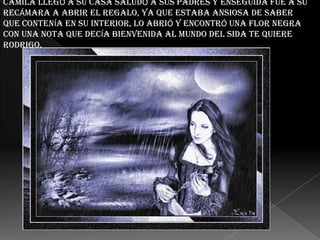 CAMILA LLEGÓ A SU CASA SALUDÓ A SUS PADRES Y ENSEGUIDA FUE A SU
RECÁMARA A ABRIR EL REGALO, YA QUE ESTABA ANSIOSA DE SABER
QUE CONTENÍA EN SU INTERIOR, LO ABRIÓ Y ENCONTRÓ UNA FLOR NEGRA
CON UNA NOTA QUE DECÍA BIENVENIDA AL MUNDO DEL SIDA TE QUIERE
RODRIGO.

 