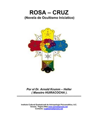 ROSA – CRUZ
(Novela de Ocultismo Iniciatico)
Por el Dr. Arnold Krumm – Heller
( Maestro HUIRACOCHA ).
-------------------------------------------------------------------
Instituto Cultural Quetzalcoatl de Antropología Psicoanalítica, A.C.
Gnosis. Pagina Web www.samaelgnosis.net
Contacto: icq@samaelgnosis.net
 