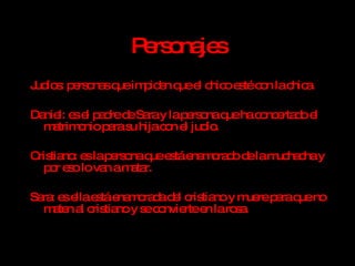 Personajes Judíos: personas que impiden que el chico esté con la chica. Daniel: es el padre de Sara y la persona que ha concertado el matrimonio para su hija con el judío. Cristiano: es la persona que está enamorado de la muchacha y por eso lo van a matar. Sara: es ella está enamorada del cristiano y muere para que no maten al cristiano y se convierte en la rosa. 
