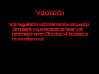Valoración Nos ha gustado mucho la historia porque aquí demuestra lo que es capaz de hacer una persona por amor. Ella da su vida para que no lo mataran a él 