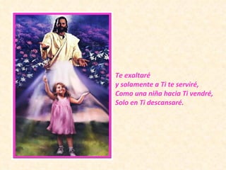 Te exaltaré  y solamente a Ti te serviré, Como una niña hacia Ti vendré, Solo en Ti descansaré. 