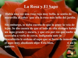 La Rosa y El Sapo Había una vez una rosa roja muy bella, se sentía de maravilla al saber  que era la rosa más bella del jardín.  Sin embargo, se daba cuenta de que la gente la veía de lejos. Se dio cuenta de que al lado de ella siempre había un sapo grande y oscuro, y que era por eso que nadie se acercaba a verla de cerca. Indignada ante lo descubierto le ordeno al sapo que se fuera de inmediato; el sapo muy obediente dijo: Esta bien,  si así lo quieres. 