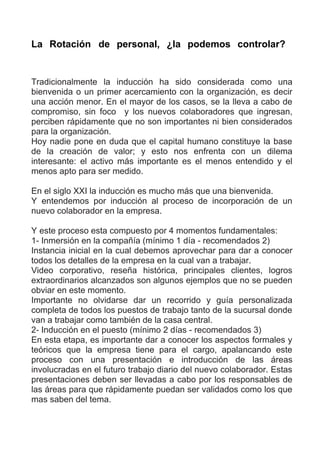 La Rotación de personal, ¿la podemos controlar?


Tradicionalmente la inducción ha sido considerada como una
bienvenida o un primer acercamiento con la organización, es decir
una acción menor. En el mayor de los casos, se la lleva a cabo de
compromiso, sin foco y los nuevos colaboradores que ingresan,
perciben rápidamente que no son importantes ni bien considerados
para la organización.
Hoy nadie pone en duda que el capital humano constituye la base
de la creación de valor; y esto nos enfrenta con un dilema
interesante: el activo más importante es el menos entendido y el
menos apto para ser medido.

En el siglo XXI la inducción es mucho más que una bienvenida.
Y entendemos por inducción al proceso de incorporación de un
nuevo colaborador en la empresa.

Y este proceso esta compuesto por 4 momentos fundamentales:
1- Inmersión en la compañía (mínimo 1 día - recomendados 2)
Instancia inicial en la cual debemos aprovechar para dar a conocer
todos los detalles de la empresa en la cual van a trabajar.
Video corporativo, reseña histórica, principales clientes, logros
extraordinarios alcanzados son algunos ejemplos que no se pueden
obviar en este momento.
Importante no olvidarse dar un recorrido y guía personalizada
completa de todos los puestos de trabajo tanto de la sucursal donde
van a trabajar como también de la casa central.
2- Inducción en el puesto (mínimo 2 días - recomendados 3)
En esta etapa, es importante dar a conocer los aspectos formales y
teóricos que la empresa tiene para el cargo, apalancando este
proceso con una presentación e introducción de las áreas
involucradas en el futuro trabajo diario del nuevo colaborador. Estas
presentaciones deben ser llevadas a cabo por los responsables de
las áreas para que rápidamente puedan ser validados como los que
mas saben del tema.
 